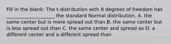 Fill in the blank: The t-distribution with 8 degrees of freedom has ____________________ the standard Normal distribution. A. the same center but is more spread out than B. the same center but is less spread out than C. the same center and spread as D. a different center and a different spread than