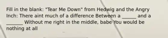 Fill in the blank: "Tear Me Down" from Hedwig and the Angry Inch: There aint much of a difference Between a ______ and a _______ Without me right in the middle, babe You would be nothing at all