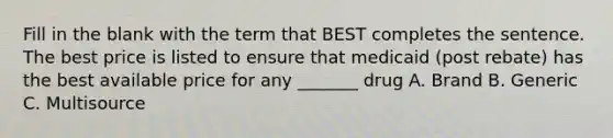 Fill in the blank with the term that BEST completes the sentence. The best price is listed to ensure that medicaid (post rebate) has the best available price for any _______ drug A. Brand B. Generic C. Multisource