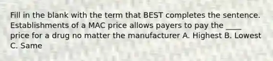 Fill in the blank with the term that BEST completes the sentence. Establishments of a MAC price allows payers to pay the ____ price for a drug no matter the manufacturer A. Highest B. Lowest C. Same