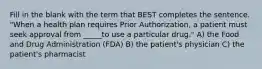 Fill in the blank with the term that BEST completes the sentence. "When a health plan requires Prior Authorization, a patient must seek approval from _____to use a particular drug." A) the Food and Drug Administration (FDA) B) the patient's physician C) the patient's pharmacist