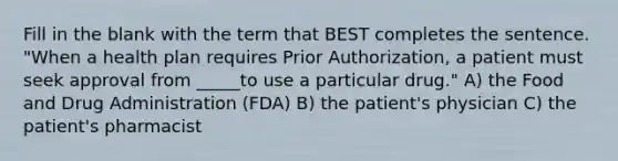 Fill in the blank with the term that BEST completes the sentence. "When a health plan requires Prior Authorization, a patient must seek approval from _____to use a particular drug." A) the Food and Drug Administration (FDA) B) the patient's physician C) the patient's pharmacist