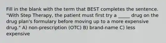 Fill in the blank with the term that BEST completes the sentence. "With Step Therapy, the patient must first try a _____ drug on the drug plan's formulary before moving up to a more expensive drug." A) non-prescription (OTC) B) brand-name C) less expensive