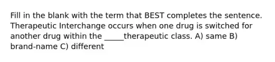 Fill in the blank with the term that BEST completes the sentence. Therapeutic Interchange occurs when one drug is switched for another drug within the _____therapeutic class. A) same B) brand-name C) different