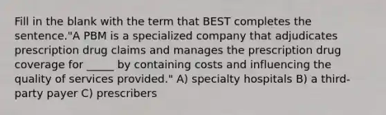 Fill in the blank with the term that BEST completes the sentence."A PBM is a specialized company that adjudicates prescription drug claims and manages the prescription drug coverage for _____ by containing costs and influencing the quality of services provided." A) specialty hospitals B) a third-party payer C) prescribers