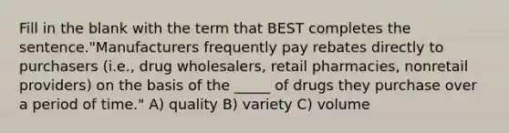 Fill in the blank with the term that BEST completes the sentence."Manufacturers frequently pay rebates directly to purchasers (i.e., drug wholesalers, retail pharmacies, nonretail providers) on the basis of the _____ of drugs they purchase over a period of time." A) quality B) variety C) volume