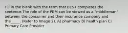 Fill in the blank with the term that BEST completes the sentence.The role of the PBM can be viewed as a "middleman" between the consumer and their insurance company and the_____. (Refer to Image 2). A) pharmacy B) health plan C) Primary Care Provider