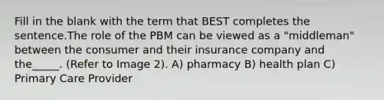 Fill in the blank with the term that BEST completes the sentence.The role of the PBM can be viewed as a "middleman" between the consumer and their insurance company and the_____. (Refer to Image 2). A) pharmacy B) health plan C) Primary Care Provider