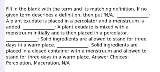 Fill in the blank with the term and its matching definition. If no given term describes a definition, then put 'N/A.' ______________: A plant exudate is placed in a percolator and a menstruum is added. ______________: A plant exudate is mixed with a menstruum initially and is then placed in a percolator. ______________: Solid ingredients are allowed to stand for three days in a warm place. ______________: Solid ingredients are placed in a closed container with a menstruum and allowed to stand for three days in a warm place. Answer Choices: Percolation, Maceration, N/A