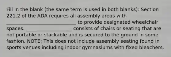 Fill in the blank (the same term is used in both blanks): Section 221.2 of the ADA requires all assembly areas with _____________________________ to provide designated wheelchair spaces.​ ___________________ consists of chairs or seating that are not portable or stackable and is secured to the ground in some fashion. ​NOTE: This does not include assembly seating found in sports venues including indoor gymnasiums with fixed bleachers.