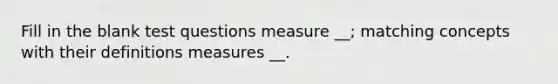 Fill in the blank test questions measure __; matching concepts with their definitions measures __.