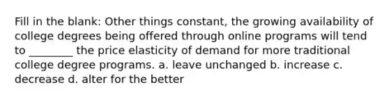Fill in the blank: Other things constant, the growing availability of college degrees being offered through online programs will tend to ________ the price elasticity of demand for more traditional college degree programs. a. leave unchanged b. increase c. decrease d. alter for the better