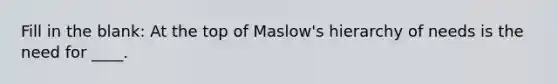 Fill in the blank: At the top of Maslow's hierarchy of needs is the need for ____.