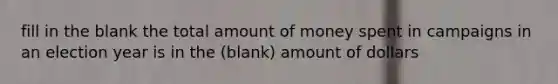 fill in the blank the total amount of money spent in campaigns in an election year is in the (blank) amount of dollars