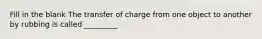 Fill in the blank The transfer of charge from one object to another by rubbing is called _________