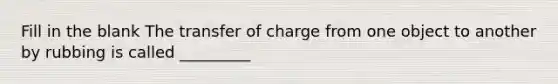 Fill in the blank The transfer of charge from one object to another by rubbing is called _________