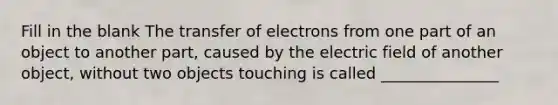 Fill in the blank The transfer of electrons from one part of an object to another part, caused by the electric field of another object, without two objects touching is called _______________