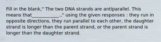 Fill in the blank," The two DNA strands are antiparallel. This means that____________.," using the given responses : they run in opposite directions, they run parallel to each other, the daughter strand is longer than the parent strand, or the parent strand is longer than the daughter strand.