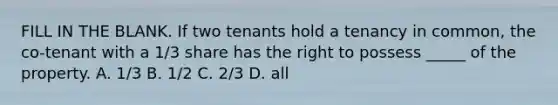 FILL IN THE BLANK. If two tenants hold a tenancy in common, the co-tenant with a 1/3 share has the right to possess _____ of the property. A. 1/3 B. 1/2 C. 2/3 D. all