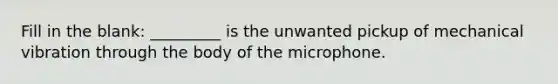 Fill in the blank: _________ is the unwanted pickup of mechanical vibration through the body of the microphone.