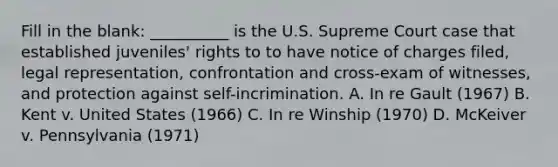 Fill in the blank: __________ is the U.S. Supreme Court case that established juveniles' rights to to have notice of charges filed, legal representation, confrontation and cross-exam of witnesses, and protection against self-incrimination. A. In re Gault (1967) B. Kent v. United States (1966) C. In re Winship (1970) D. McKeiver v. Pennsylvania (1971)