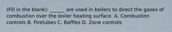 (Fill in the blank): ______ are used in boilers to direct the gases of combustion over the boiler heating surface. A. Combustion controls B. Firetubes C. Baffles D. Zone controls