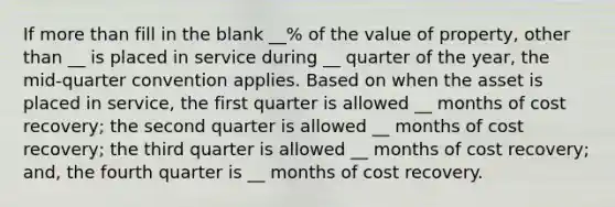 If more than fill in the blank __% of the value of property, other than __ is placed in service during __ quarter of the year, the mid-quarter convention applies. Based on when the asset is placed in service, the first quarter is allowed __ months of cost recovery; the second quarter is allowed __ months of cost recovery; the third quarter is allowed __ months of cost recovery; and, the fourth quarter is __ months of cost recovery.