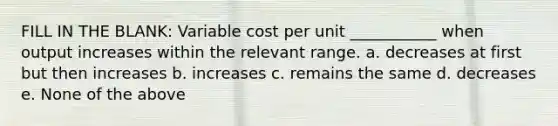 FILL IN THE BLANK: Variable cost per unit ___________ when output increases within the relevant range. a. decreases at first but then increases b. increases c. remains the same d. decreases e. None of the above