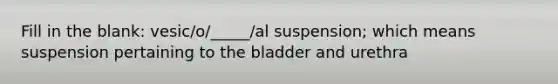 Fill in the blank: vesic/o/_____/al suspension; which means suspension pertaining to the bladder and urethra