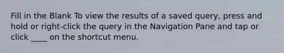 Fill in the Blank To view the results of a saved query, press and hold or right-click the query in the Navigation Pane and tap or click ____ on the shortcut menu.