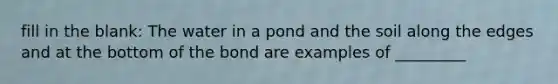 fill in the blank: The water in a pond and the soil along the edges and at the bottom of the bond are examples of _________