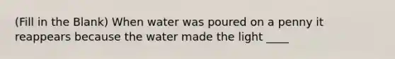 (Fill in the Blank) When water was poured on a penny it reappears because the water made the light ____