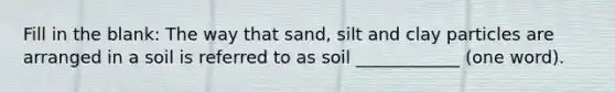 Fill in the blank: The way that sand, silt and clay particles are arranged in a soil is referred to as soil ____________ (one word).