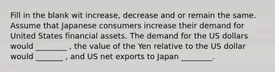 Fill in the blank wit increase, decrease and or remain the same. Assume that Japanese consumers increase their demand for United States financial assets. The demand for the US dollars would ________ , the value of the Yen relative to the US dollar would _______ , and US net exports to Japan ________.