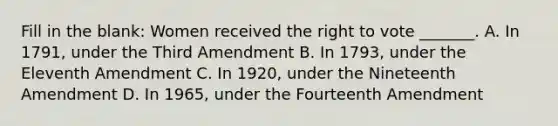 Fill in the blank: Women received the right to vote _______. A. In 1791, under the Third Amendment B. In 1793, under the Eleventh Amendment C. In 1920, under the Nineteenth Amendment D. In 1965, under the Fourteenth Amendment