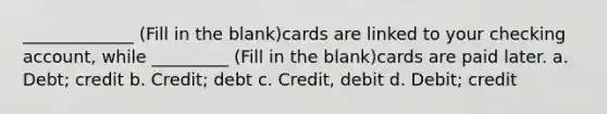 _____________ (Fill in the blank)cards are linked to your checking account, while _________ (Fill in the blank)cards are paid later. a. Debt; credit b. Credit; debt c. Credit, debit d. Debit; credit