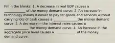 Fill in the blanks: 1. A decrease in real GDP causes a _____________ of the money demand curve. 2. An increase in technology makes it easier to pay for goods and services without carrying lots of cash causes a _______________the money demand curve. 3. A decrease in the interest rates causes a _______________ the money demand curve. 4. An increase in the aggregate price level causes a _____________ of the money demand curve.