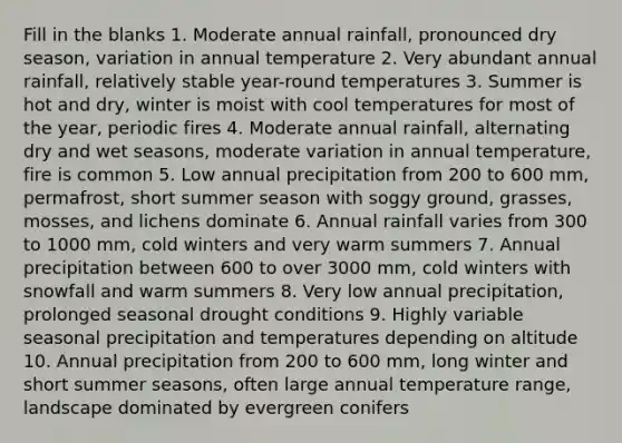 Fill in the blanks 1. Moderate annual rainfall, pronounced dry season, variation in annual temperature 2. Very abundant annual rainfall, relatively stable year-round temperatures 3. Summer is hot and dry, winter is moist with cool temperatures for most of the year, periodic fires 4. Moderate annual rainfall, alternating dry and wet seasons, moderate variation in annual temperature, fire is common 5. Low annual precipitation from 200 to 600 mm, permafrost, short summer season with soggy ground, grasses, mosses, and lichens dominate 6. Annual rainfall varies from 300 to 1000 mm, cold winters and very warm summers 7. Annual precipitation between 600 to over 3000 mm, cold winters with snowfall and warm summers 8. Very low annual precipitation, prolonged seasonal drought conditions 9. Highly variable seasonal precipitation and temperatures depending on altitude 10. Annual precipitation from 200 to 600 mm, long winter and short summer seasons, often large annual temperature range, landscape dominated by evergreen conifers