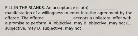 FILL IN THE BLANKS. An acceptance is a(n) ______________ manifestation of a willingness to enter into the agreement by the offeree. The offeree ______________ accepts a unilateral offer with a promise to perform. A. objective, may B. objective, may not C. subjective, may D. subjective, may not