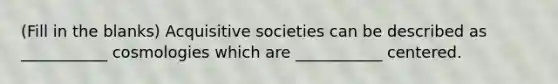 (Fill in the blanks) Acquisitive societies can be described as ___________ cosmologies which are ___________ centered.