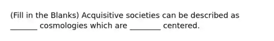 (Fill in the Blanks) Acquisitive societies can be described as _______ cosmologies which are ________ centered.