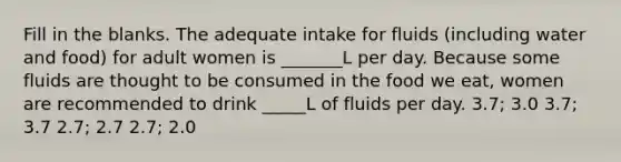 Fill in the blanks. The adequate intake for fluids (including water and food) for adult women is _______L per day. Because some fluids are thought to be consumed in the food we eat, women are recommended to drink _____L of fluids per day. 3.7; 3.0 3.7; 3.7 2.7; 2.7 2.7; 2.0