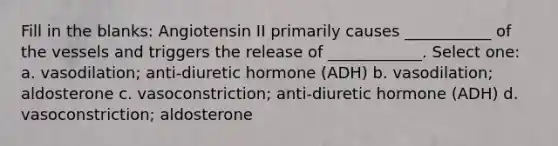 Fill in the blanks: Angiotensin II primarily causes ___________ of the vessels and triggers the release of ____________. Select one: a. vasodilation; anti-diuretic hormone (ADH) b. vasodilation; aldosterone c. vasoconstriction; anti-diuretic hormone (ADH) d. vasoconstriction; aldosterone