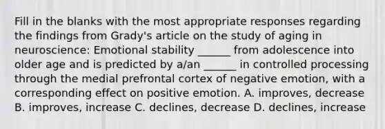 Fill in the blanks with the most appropriate responses regarding the findings from Grady's article on the study of aging in neuroscience: Emotional stability ______ from adolescence into older age and is predicted by a/an ______ in controlled processing through the medial prefrontal cortex of negative emotion, with a corresponding effect on positive emotion. A. improves, decrease B. improves, increase C. declines, decrease D. declines, increase