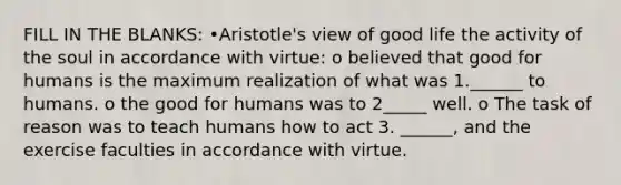 FILL IN THE BLANKS: •Aristotle's view of good life the activity of the soul in accordance with virtue: o believed that good for humans is the maximum realization of what was 1.______ to humans. o the good for humans was to 2_____ well. o The task of reason was to teach humans how to act 3. ______, and the exercise faculties in accordance with virtue.