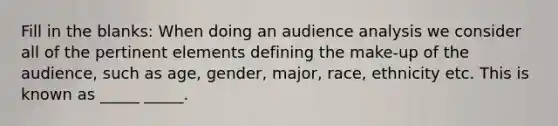 Fill in the blanks: When doing an audience analysis we consider all of the pertinent elements defining the make-up of the audience, such as age, gender, major, race, ethnicity etc. This is known as _____ _____.