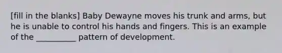 [fill in the blanks] Baby Dewayne moves his trunk and arms, but he is unable to control his hands and fingers. This is an example of the __________ pattern of development.