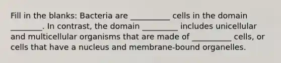 Fill in the blanks: Bacteria are __________ cells in the domain ________. In contrast, the domain _________ includes unicellular and multicellular organisms that are made of __________ cells, or cells that have a nucleus and membrane-bound organelles.