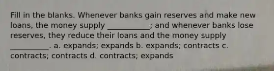 Fill in the blanks. Whenever banks gain reserves and make new loans, the money supply ___________; and whenever banks lose reserves, they reduce their loans and the money supply __________. a. expands; expands b. expands; contracts c. contracts; contracts d. contracts; expands