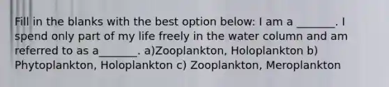 Fill in the blanks with the best option below: I am a _______. I spend only part of my life freely in the water column and am referred to as a_______. a)Zooplankton, Holoplankton b) Phytoplankton, Holoplankton c) Zooplankton, Meroplankton